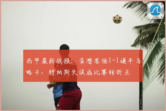 西甲最新战报:黄潜客场1-1逼平马略卡,特纳斯失误成比赛转折点