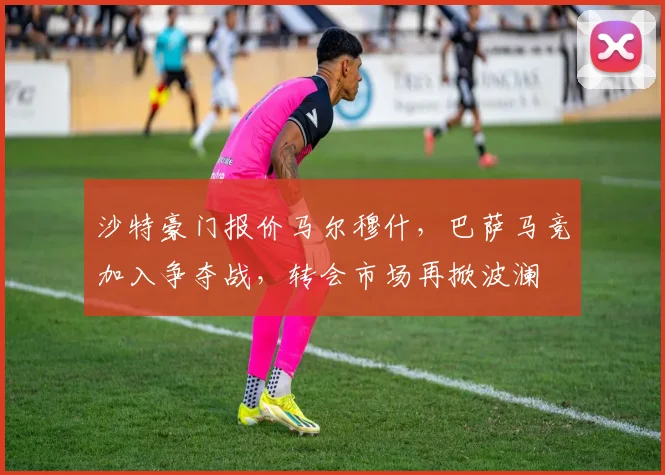 沙特豪门报价马尔穆什，巴萨马竞加入争夺战，转会市场再掀波澜