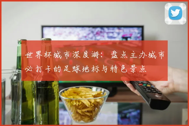 世界杯城市深度游：盘点主办城市必打卡的足球地标与特色景点